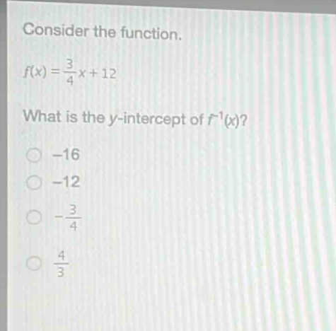 consider the function.\n$f(x)=\frac{3}{4}x + 12$\nwhat is the y - intercept of $f^{-1}(x)$?\n-16\n-12\n$-\frac{3}{4}$\n$\frac{4}{3}$