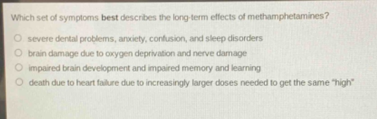 which set of symptoms best describes the long - term effects of methamphetamines?\nsevere dental problems, anxiety, confusion, and sleep disorders\nbrain damage due to oxygen deprivation and nerve damage\nimpaired brain development and impaired memory and learning\ndeath due to heart failure due to increasingly larger doses needed to get the same “high”