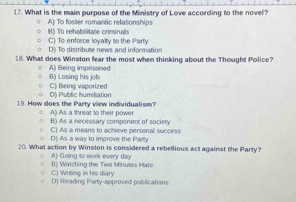 17. what is the main purpose of the ministry of love according to the novel?\na) to foster romantic relationships\nb) to rehabilitate criminals\nc) to enforce loyalty to the party\nd) to distribute news and information\n18. what does winston fear the most when thinking about the thought police?\na) being imprisoned\nb) losing his job\nc) being vaporized\nd) public humiliation\n19. how does the party view individualism?\na) as a threat to their power\nb) as a necessary component of society\nc) as a means to achieve personal success\nd) as a way to improve the party\n20. what action by winston is considered a rebellious act against the party?\na) going to work every day\nb) watching the two minutes hate\nc) writing in his diary\nd) reading party - approved publications