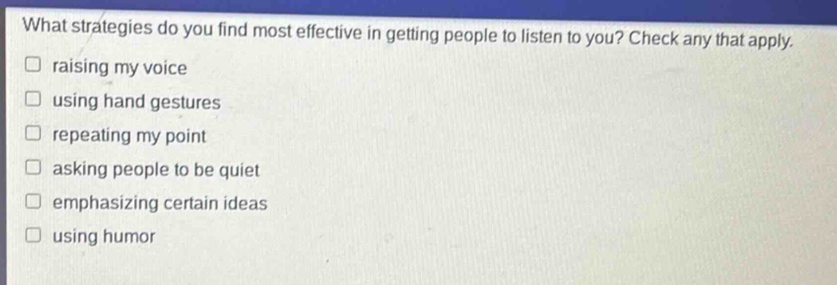 what strategies do you find most effective in getting people to listen to you? check any that apply.\n□ raising my voice\n□ using hand gestures\n□ repeating my point\n□ asking people to be quiet\n□ emphasizing certain ideas\n□ using humor