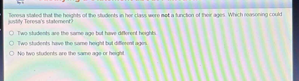 teresa stated that the heights of the students in her class were not a function of their ages. which reasoning could justify teresas statement?\no two students are the same age but have different heights.\no two students have the same height but different ages.\no no two students are the same age or height.