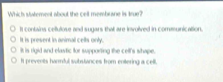 which statement about the cell membrane is true?\nit contains cellulose and sugars that are involved in communication.\nit is present in animal cells only.\nit is rigid and elastic for supporting the cells shape.\nit prevents harmful substances from entering a cell.