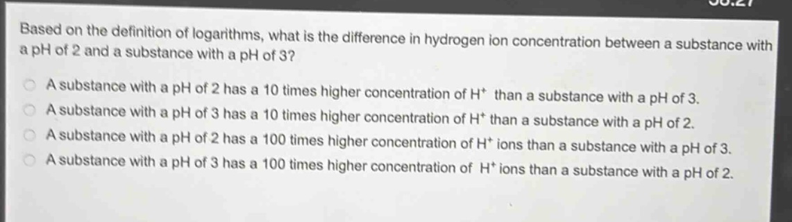 based on the definition of logarithms, what is the difference in hydrogen ion concentration between a substance with a ph of 2 and a substance with a ph of 3?\na substance with a ph of 2 has a 10 times higher concentration of h+ than a substance with a ph of 3.\na substance with a ph of 3 has a 10 times higher concentration of h+ than a substance with a ph of 2.\na substance with a ph of 2 has a 100 times higher concentration of h+ ions than a substance with a ph of 3.\na substance with a ph of 3 has a 100 times higher concentration of h+ ions than a substance with a ph of 2.
