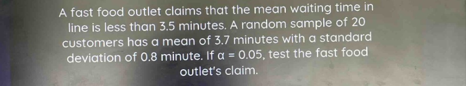 a fast food outlet claims that the mean waiting time in line is less than 3.5 minutes. a random sample of 20 customers has a mean of 3.7 minutes with a standard deviation of 0.8 minute. if $alpha = 0.05$, test the fast food outlets claim.