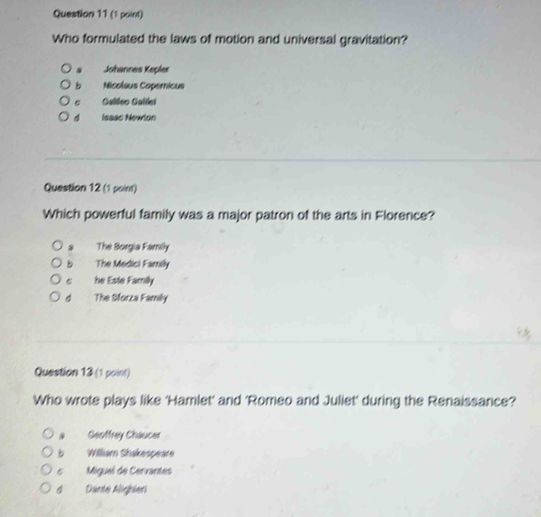 question 11 (1 point)\nwho formulated the laws of motion and universal gravitation?\no a johannes kepler\no b nicolaus copernicus\no c galileo galilei\no d isaac newton\n\nquestion 12 (1 point)\nwhich powerful family was a major patron of the arts in florence?\no a the borgia family\no b the medici family\no c the este family\no d the sforza family\n\nquestion 13 (1 point)\nwho wrote plays like hamlet and romeo and juliet during the renaissance?\no a geoffrey chaucer\no b william shakespeare\no c miguel de cervantes\no d dante alighieri