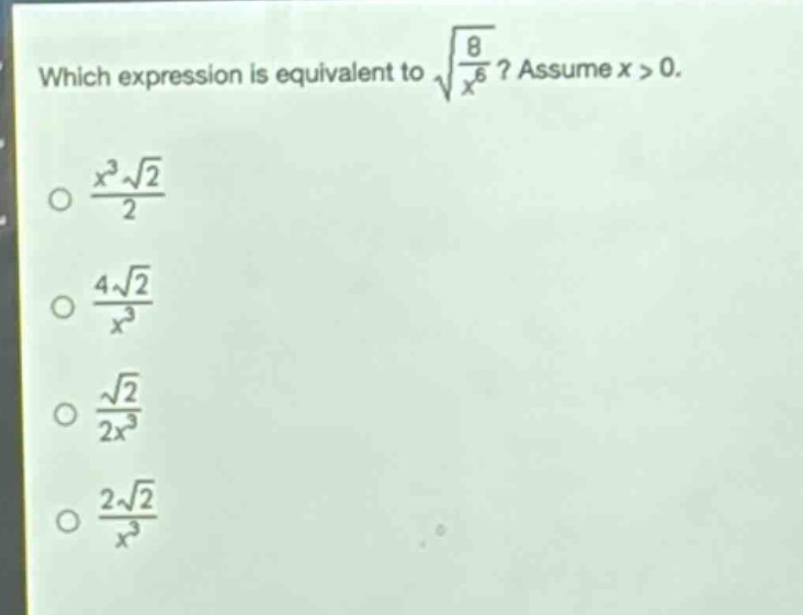 which expression is equivalent to $sqrt{\frac{8}{x^{6}}}$? assume $x > 0$.\n$\frac{x^{3}sqrt{2}}{2}$\n$\frac{4sqrt{2}}{x^{3}}$\n$\frac{sqrt{2}}{2x^{3}}$\n$\frac{2sqrt{2}}{x^{3}}$