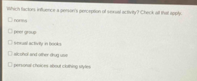 which factors influence a persons perception of sexual activity? check all that apply.\n□ norms\n□ peer group\n□ sexual activity in books\n□ alcohol and other drug use\n□ personal choices about clothing styles