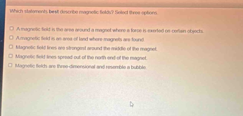 which statements best describe magnetic fields? select three options.\n□ a magnetic field is the area around a magnet where a force is exerted on certain objects.\n□ a magnetic field is an area of land where magnets are found.\n□ magnetic field lines are strongest around the middle of the magnet.\n□ magnetic field lines spread out of the north end of the magnet.\n□ magnetic fields are three - dimensional and resemble a bubble.