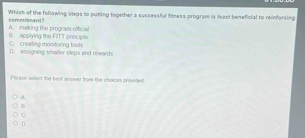 which of the following steps to putting together a successful fitness program is least beneficial to reinforcing commitment? a. making the program official b. applying the fitt principle c. creating monitoring tools d. assigning smaller steps and rewards please select the best answer from the choices provided. o a o b o c o d