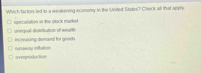 which factors led to a weakening economy in the united states? check all that apply. \n□ speculation in the stock market \n□ unequal distribution of wealth \n□ increasing demand for goods \n□ runaway inflation \n□ overproduction