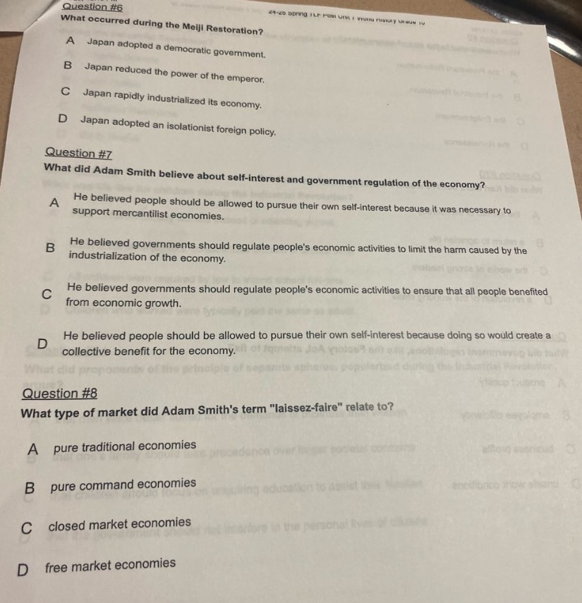 question #6\nwhat occurred during the meiji restoration?\na japan adopted a democratic government.\nb japan reduced the power of the emperor.\nc japan rapidly industrialized its economy.\nd japan adopted an isolationist foreign policy.\nquestion #7\nwhat did adam smith believe about self - interest and government regulation of the economy?\na he believed people should be allowed to pursue their own self - interest because it was necessary to support mercantilist economies.\nb he believed governments should regulate peoples economic activities to limit the harm caused by the industrialization of the economy.\nc he believed governments should regulate peoples economic activities to ensure that all people benefited from economic growth.\nd he believed people should be allowed to pursue their own self - interest because doing so would create a collective benefit for the economy.\nquestion #8\nwhat type of market did adam smiths term \laissez - faire\ relate to?\na pure traditional economies\nb pure command economies\nc closed market economies\nd free market economies
