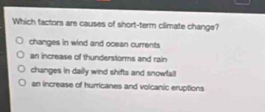 which factors are causes of short - term climate change?\n○ changes in wind and ocean currents\n○ an increase of thunderstorms and rain\n○ changes in daily wind shifts and snowfall\n○ an increase of hurricanes and volcanic eruptions
