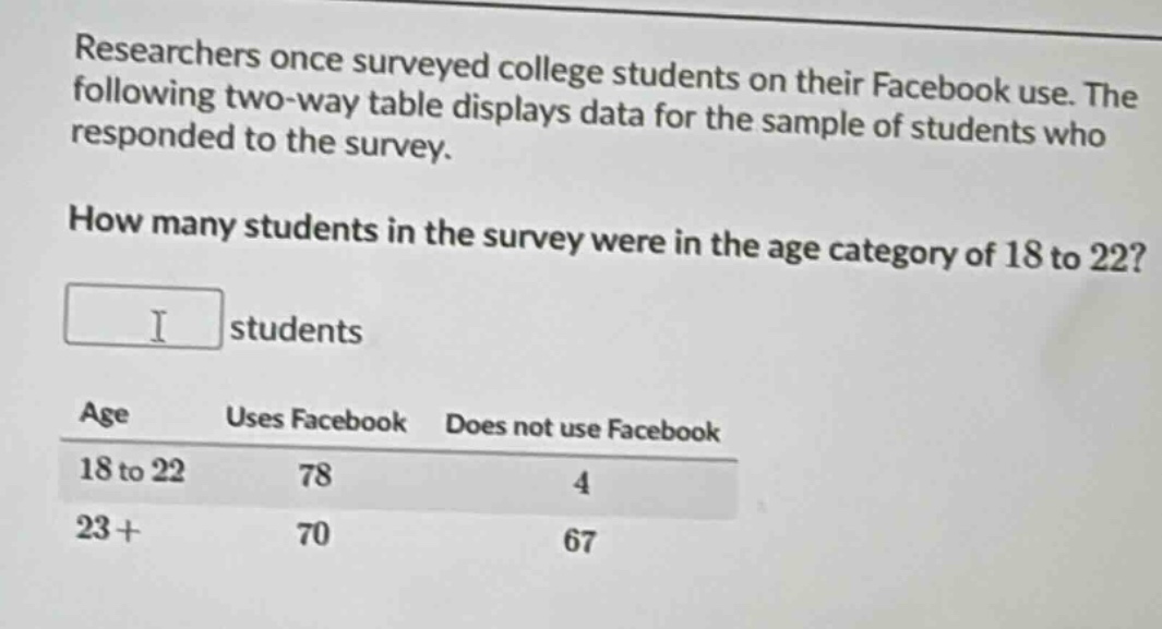 researchers once surveyed college students on their facebook use. the following two - way table displays data for the sample of students who responded to the survey. how many students in the survey were in the age category of 18 to 22? students\nage uses facebook does not use facebook\n18 to 22 78 4\n23+ 70 67