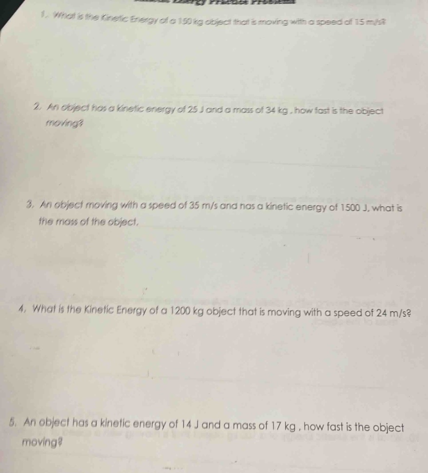 1. what is the kinetic energy of a 150 kg object that is moving with a speed of 15 m/s?\n2. an object has a kinetic energy of 25 j and a mass of 34 kg, how fast is the object moving?\n3. an object moving with a speed of 35 m/s and has a kinetic energy of 1500 j, what is the mass of the object.\n4. what is the kinetic energy of a 1200 kg object that is moving with a speed of 24 m/s?\n5. an object has a kinetic energy of 14 j and a mass of 17 kg, how fast is the object moving?