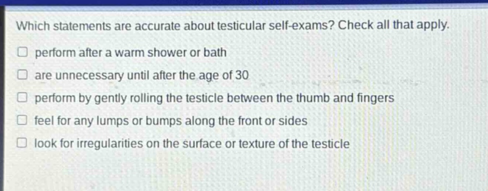 which statements are accurate about testicular self - exams? check all that apply. perform after a warm shower or bath are unnecessary until after the age of 30 perform by gently rolling the testicle between the thumb and fingers feel for any lumps or bumps along the front or sides look for irregularities on the surface or texture of the testicle