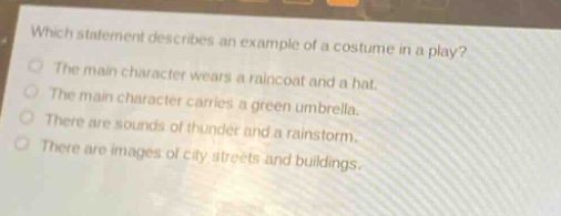 which statement describes an example of a costume in a play?\nthe main character wears a raincoat and a hat.\nthe main character carries a green umbrella.\nthere are sounds of thunder and a rainstorm.\nthere are images of city streets and buildings.
