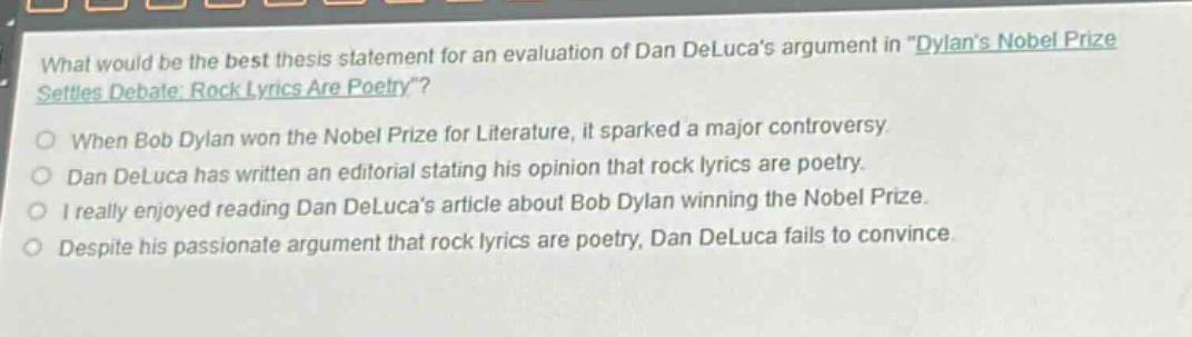 what would be the best thesis statement for an evaluation of dan delucas argument in \dylans nobel prize settles debate: rock lyrics are poetry\?\nwhen bob dylan won the nobel prize for literature, it sparked a major controversy.\ndan deluca has written an editorial stating his opinion that rock lyrics are poetry.\ni really enjoyed reading dan delucas article about bob dylan winning the nobel prize.\ndespite his passionate argument that rock lyrics are poetry, dan deluca fails to convince.
