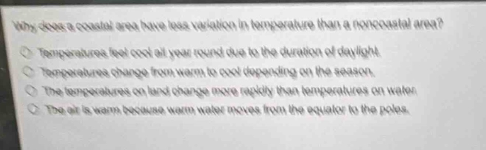 why does a coastal area have less variation in temperature than a non - coastal area?\ntemperatures feel cool all year round due to the duration of daylight.\ntemperatures change from warm to cool depending on the season.\nthe temperatures on land change more rapidly than temperatures on water.\nthe air is warm because warm water moves from the equator to the poles.