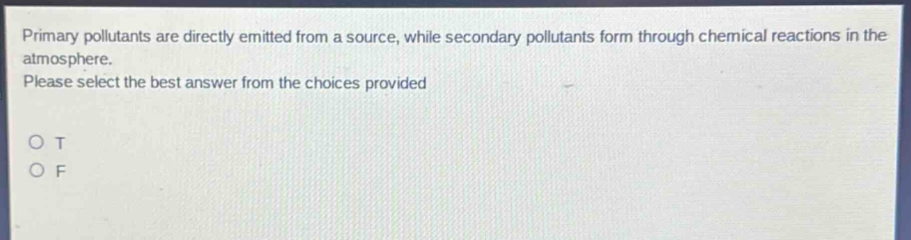 primary pollutants are directly emitted from a source, while secondary pollutants form through chemical reactions in the atmosphere. please select the best answer from the choices provided\no t\no f