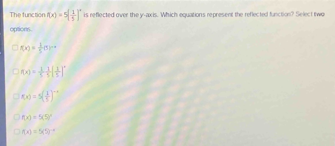 the function $f(x)=5(\\frac{1}{5})^x$ is reflected over the $y$-axis. which equations represent the reflected function? select two options.\n$\\square f(x)=\\frac{1}{5}(5)^{-x}$\n$\\square f(x)=\\frac{1}{5}\\frac{1}{5}(\\frac{1}{5})^x$\n$\\square f(x)=5(\\frac{1}{5})^{-x}$\n$\\square f(x)=5(5)^x$\n$\\square f(x)=5(5)^{-x}$