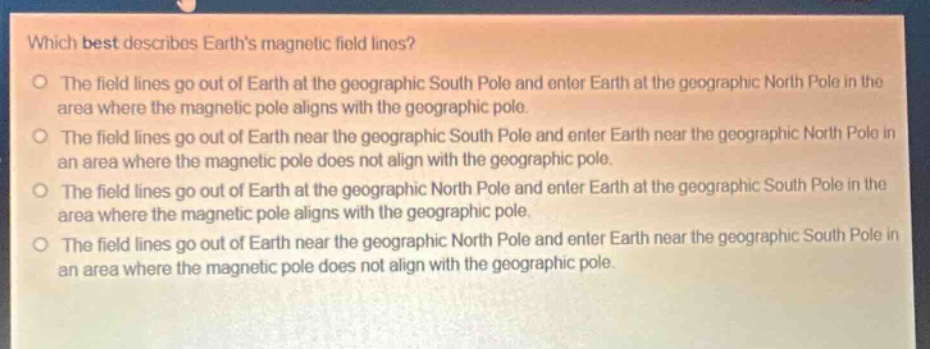 which best describes earths magnetic field lines?\no the field lines go out of earth at the geographic south pole and enter earth at the geographic north pole in the area where the magnetic pole aligns with the geographic pole.\no the field lines go out of earth near the geographic south pole and enter earth near the geographic north pole in an area where the magnetic pole does not align with the geographic pole.\no the field lines go out of earth at the geographic north pole and enter earth at the geographic south pole in the area where the magnetic pole aligns with the geographic pole.\no the field lines go out of earth near the geographic north pole and enter earth near the geographic south pole in an area where the magnetic pole does not align with the geographic pole.