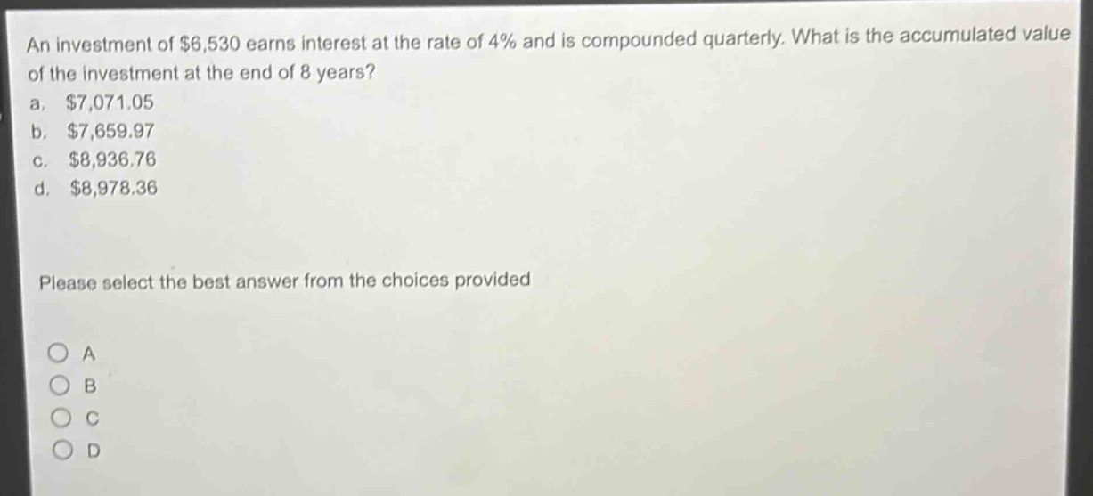 an investment of $6,530 earns interest at the rate of 4% and is compounded quarterly. what is the accumulated value of the investment at the end of 8 years?\na. $7,071.05\nb. $7,659.97\nc. $8,936.76\nd. $8,978.36\nplease select the best answer from the choices provided