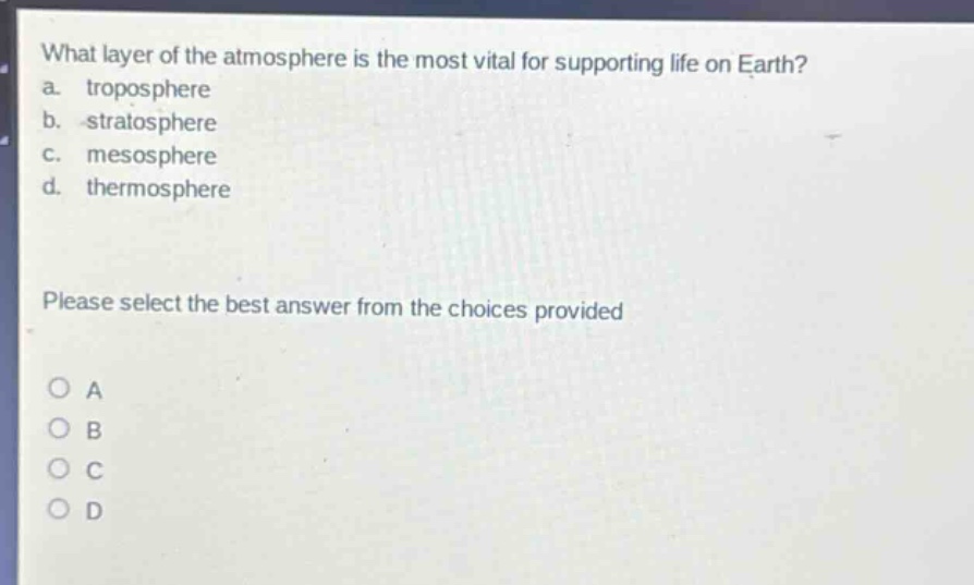 what layer of the atmosphere is the most vital for supporting life on earth?\na. troposphere\nb. stratosphere\nc. mesosphere\nd. thermosphere\nplease select the best answer from the choices provided\n○ a\n○ b\n○ c\n○ d