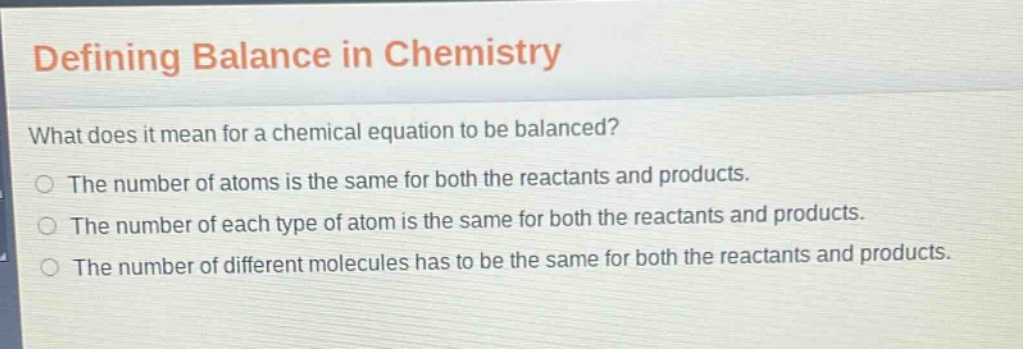 defining balance in chemistry\nwhat does it mean for a chemical equation to be balanced?\nthe number of atoms is the same for both the reactants and products.\nthe number of each type of atom is the same for both the reactants and products.\nthe number of different molecules has to be the same for both the reactants and products.