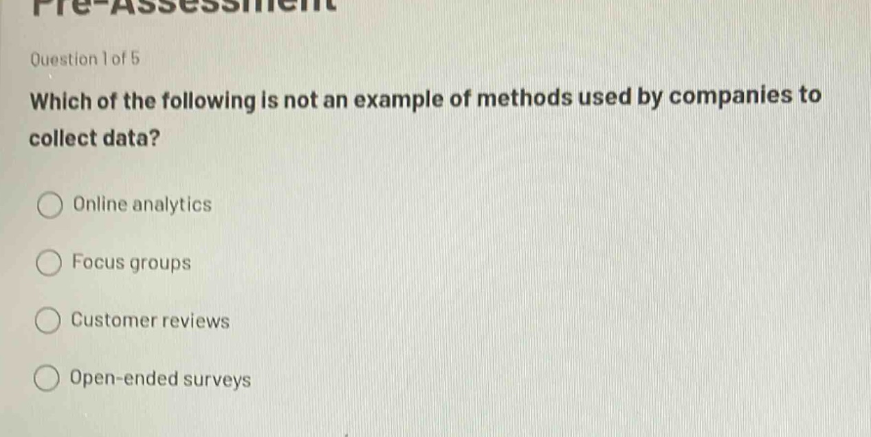 pre - assessment\nquestion 1 of 5\nwhich of the following is not an example of methods used by companies to collect data?\nonline analytics\nfocus groups\ncustomer reviews\nopen - ended surveys