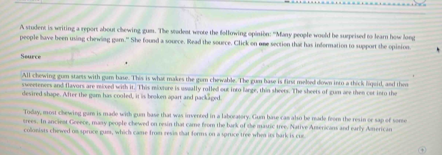 a student is writing a report about chewing gum. the student wrote the following opinion: \many people would be surprised to learn how long people have been using chewing gum.\ she found a source. read the source. click on one section that has information to support the opinion.\nsource\nall chewing gum starts with gum base. this is what makes the gum chewable. the gum base is first melted down into a thick liquid, and then sweeteners and flavors are mixed with it. this mixture is usually rolled out into large, thin sheets. the sheets of gum are then cut into the desired shape. after the gum has cooled, it is broken apart and packaged.\ntoday, most chewing gum is made with gum base that was invented in a laboratory. gum base can also be made from the resin or sap of some trees. in ancient greece, many people chewed on resin that came from the bark of the mastic tree. native americans and early american colonists chewed on spruce gum, which came from resin that forms on a spruce tree when its bark is cut.