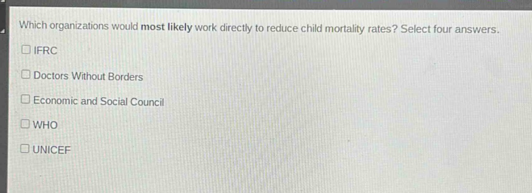 which organizations would most likely work directly to reduce child mortality rates? select four answers.\n□ ifrc\n□ doctors without borders\n□ economic and social council\n□ who\n□ unicef