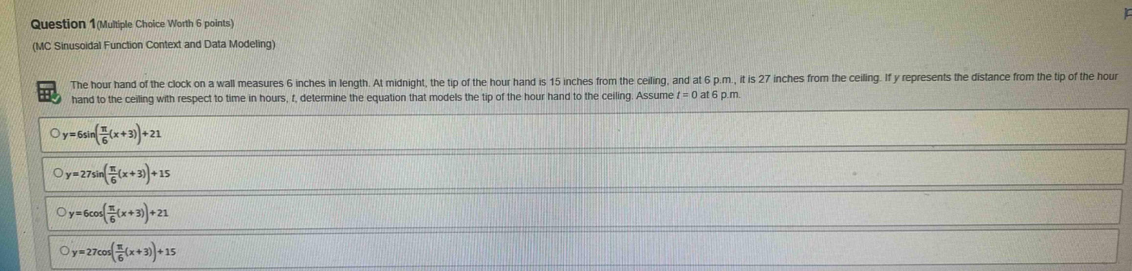 question 1(multiple choice worth 6 points)\n(mc sinusoidal function context and data modeling)\nthe hour hand of the clock on a wall measures 6 inches in length. at midnight, the tip of the hour hand is 15 inches from the ceiling, and at 6 p.m., it is 27 inches from the ceiling. if y represents the distance from the tip of the hour hand to the ceiling with respect to time in hours, t, determine the equation that models the tip of the hour hand to the ceiling. assume t = 0 at 6 p.m.\n$y = 6sin(\frac{pi}{6}(x + 3))+21$\n$y = 27sin(\frac{pi}{6}(x + 3))+15$\n$y = 6cos(\frac{pi}{6}(x + 3))+21$\n$y = 27cos(\frac{pi}{6}(x + 3))+15$