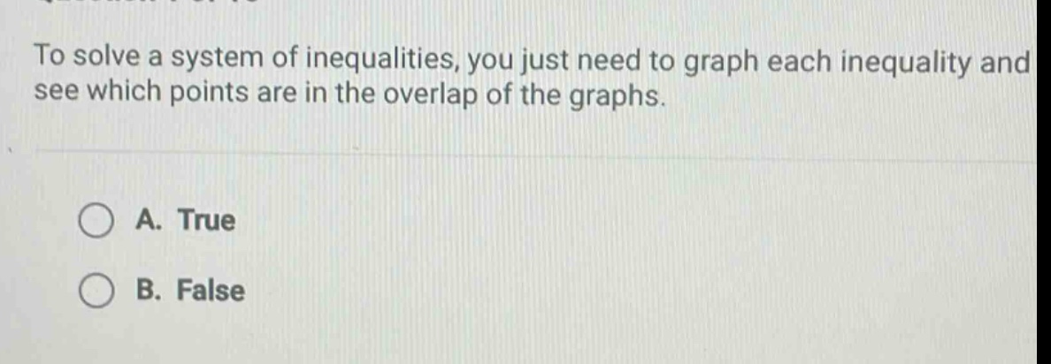 to solve a system of inequalities, you just need to graph each inequality and see which points are in the overlap of the graphs.\na. true\nb. false