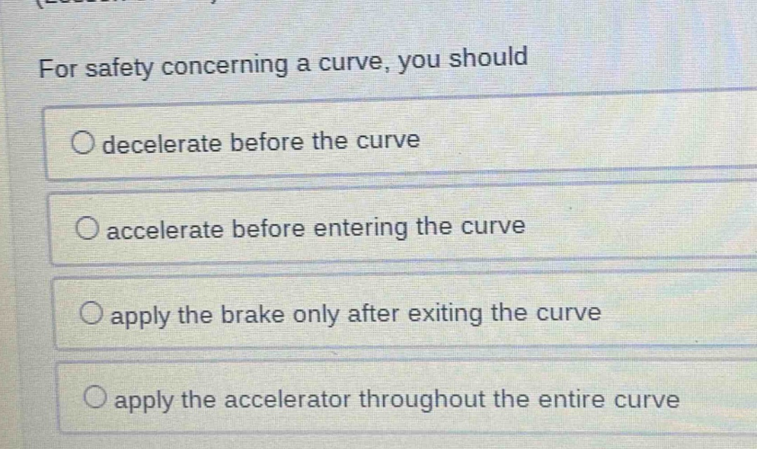 for safety concerning a curve, you should\ndecelerate before the curve\naccelerate before entering the curve\napply the brake only after exiting the curve\napply the accelerator throughout the entire curve