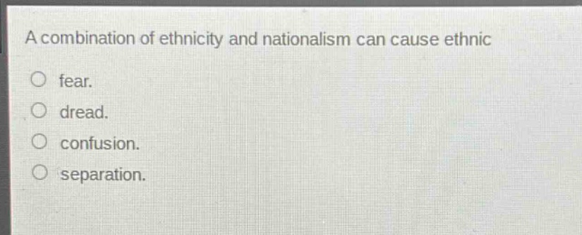 a combination of ethnicity and nationalism can cause ethnic\nfear.\ndread.\nconfusion.\nseparation.