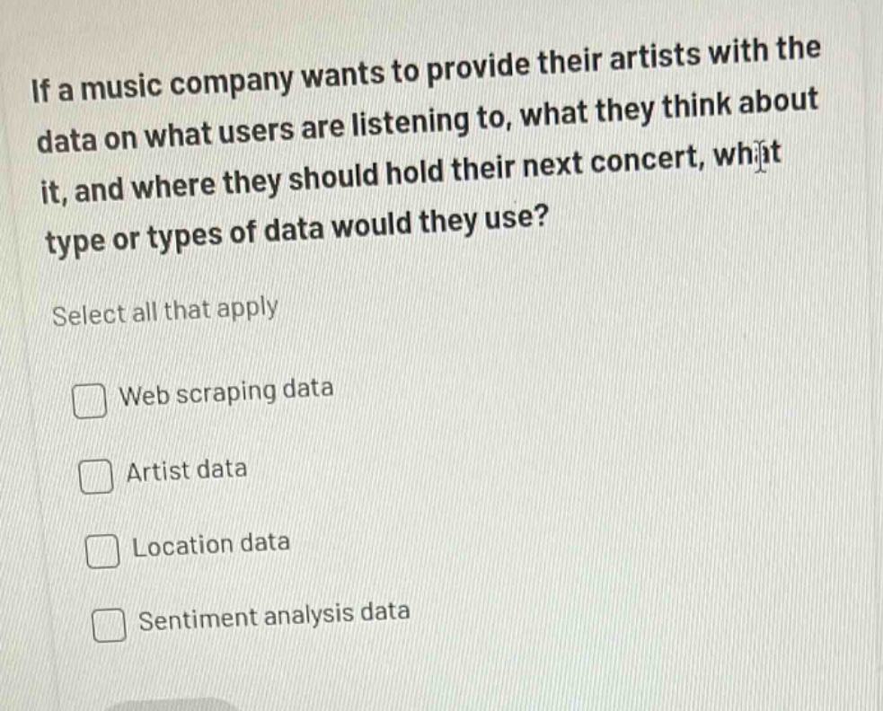 if a music company wants to provide their artists with the data on what users are listening to, what they think about it, and where they should hold their next concert, what type or types of data would they use? select all that apply web scraping data artist data location data sentiment analysis data