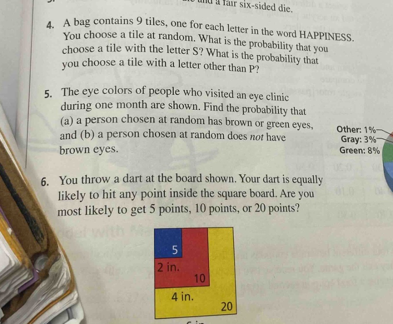 4. a bag contains 9 tiles, one for each letter in the word happiness. you choose a tile at random. what is the probability that you choose a tile with the letter s? what is the probability that you choose a tile with a letter other than p?\n5. the eye colors of people who visited an eye clinic during one month are shown. find the probability that (a) a person chosen at random has brown or green eyes, and (b) a person chosen at random does not have brown eyes.\nother: 1%\ngray: 3%\ngreen: 8%\n6. you throw a dart at the board shown. your dart is equally likely to hit any point inside the square board. are you most likely to get 5 points, 10 points, or 20 points?