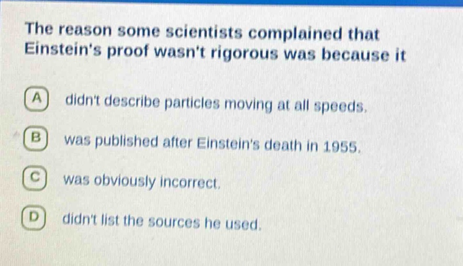 the reason some scientists complained that einsteins proof wasnt rigorous was because it\na didnt describe particles moving at all speeds.\nb was published after einsteins death in 1955.\nc was obviously incorrect.\nd didnt list the sources he used.