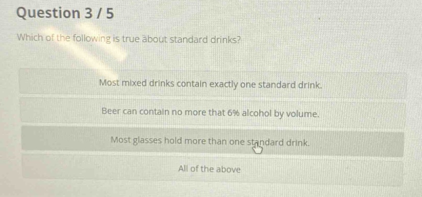 question 3 / 5\nwhich of the following is true about standard drinks?\nmost mixed drinks contain exactly one standard drink.\nbeer can contain no more that 6% alcohol by volume.\nmost glasses hold more than one standard drink.\nall of the above