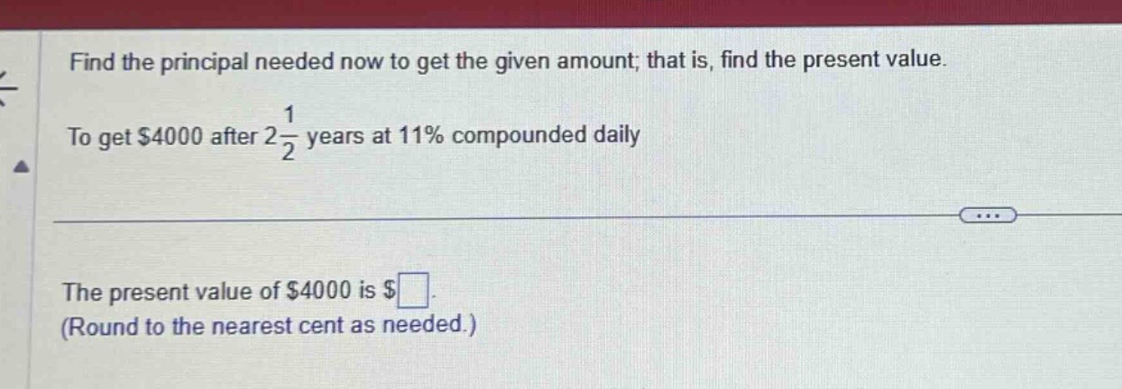 find the principal needed now to get the given amount; that is, find the present value. to get $4000 after 2\\frac{1}{2} years at 11% compounded daily. the present value of $4000 is $\\square. (round to the nearest cent as needed.)