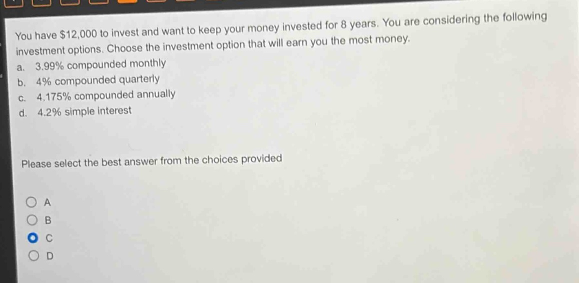 you have $12,000 to invest and want to keep your money invested for 8 years. you are considering the following investment options. choose the investment option that will earn you the most money.\na. 3.99% compounded monthly\nb. 4% compounded quarterly\nc. 4.175% compounded annually\nd. 4.2% simple interest\nplease select the best answer from the choices provided\na\nb\nc\nd