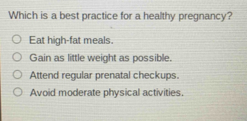 which is a best practice for a healthy pregnancy?\neat high - fat meals.\ngain as little weight as possible.\nattend regular prenatal checkups.\navoid moderate physical activities.