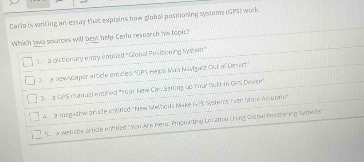 carlo is writing an essay that explains how global positioning systems (gps) work. which two sources will best help carlo research his topic? 1. a dictionary entry entitled \global positioning system\ 2. a newspaper article entitled \gps helps man navigate out of desert\ 3. a gps manual entitled \your new car: setting up your built - in gps device\ 4. a magazine article entitled \new methods make gps systems even more accurate\ 5. a website article entitled \you are here: pinpointing location using global positioning systems\