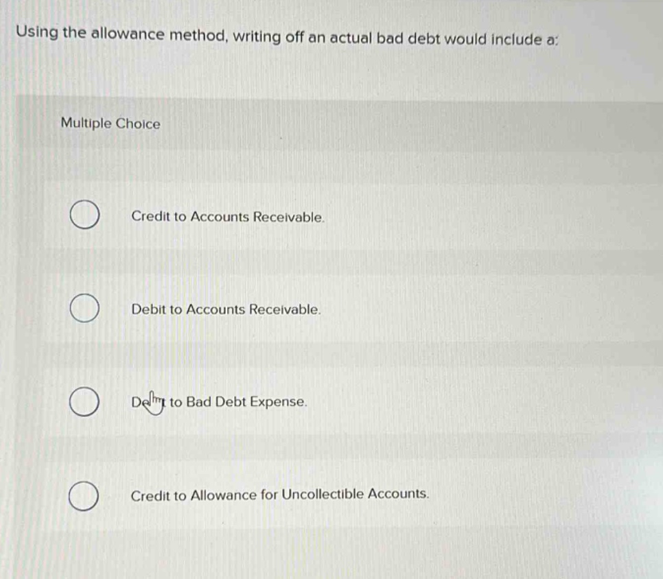 using the allowance method, writing off an actual bad debt would include a:\nmultiple choice\ncredit to accounts receivable.\ndebit to accounts receivable.\ndebit to bad debt expense.\ncredit to allowance for uncollectible accounts.
