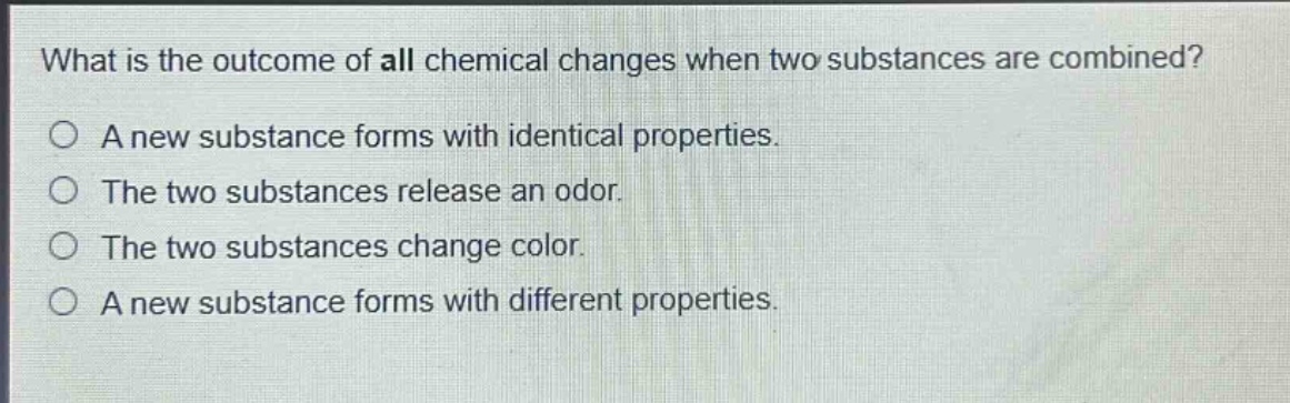 what is the outcome of all chemical changes when two substances are combined?\na a new substance forms with identical properties.\nthe two substances release an odor.\nthe two substances change color.\na new substance forms with different properties.