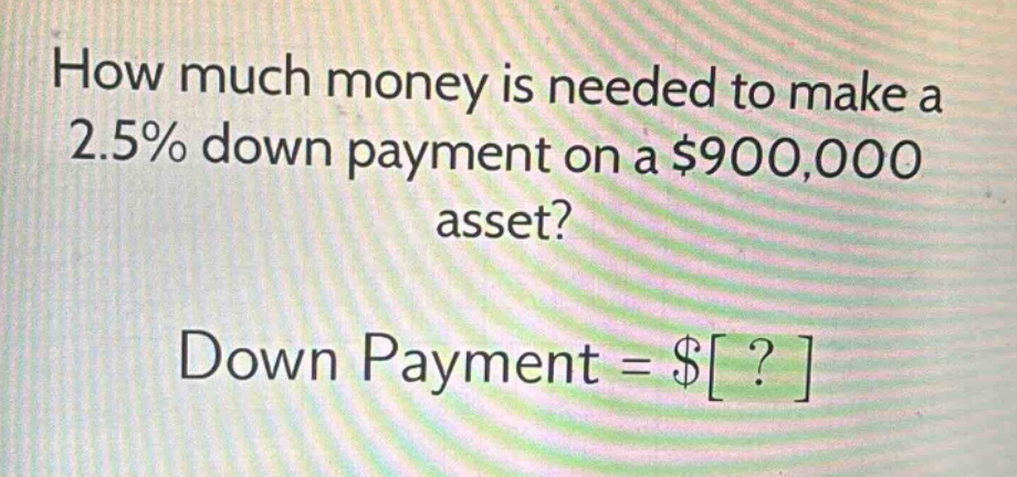 how much money is needed to make a 2.5% down payment on a $900,000 asset? down payment = $?