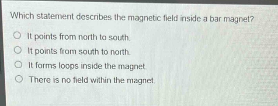 which statement describes the magnetic field inside a bar magnet?\no it points from north to south.\no it points from south to north.\no it forms loops inside the magnet.\no there is no field within the magnet.