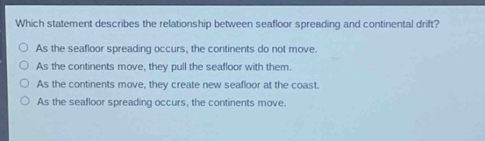 which statement describes the relationship between seafloor spreading and continental drift?\no as the seafloor spreading occurs, the continents do not move.\no as the continents move, they pull the seafloor with them.\no as the continents move, they create new seafloor at the coast.\no as the seafloor spreading occurs, the continents move.