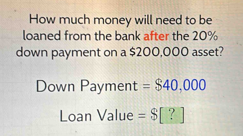 how much money will need to be loaned from the bank after the 20% down payment on a $200,000 asset? down payment = $40,000 loan value = $?