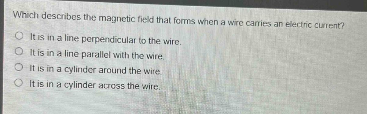which describes the magnetic field that forms when a wire carries an electric current?\nit is in a line perpendicular to the wire.\nit is in a line parallel with the wire.\nit is in a cylinder around the wire.\nit is in a cylinder across the wire.